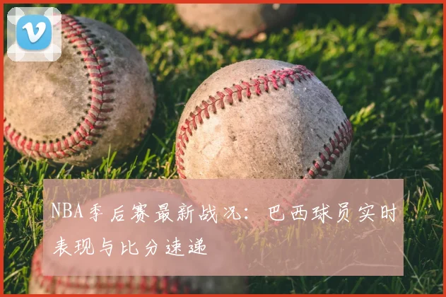 NBA季后赛最新战况:巴西球员实时表现与比分速递