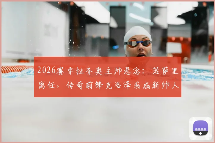 2026赛季拉齐奥主帅悬念：若萨里离任，传奇前锋克洛泽或成新帅人选