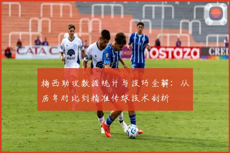 梅西助攻数据统计与技巧全解:从历年对比到精准传球技术剖析