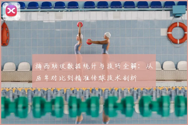 梅西助攻数据统计与技巧全解:从历年对比到精准传球技术剖析
