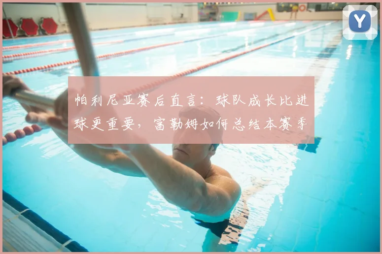 帕利尼亚赛后直言:球队成长比进球更重要,富勒姆如何总结本赛季经验?