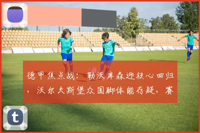 德甲焦点战:勒沃库森迎核心回归,沃尔夫斯堡众国脚体能存疑,赛前深度解析与胜负看点