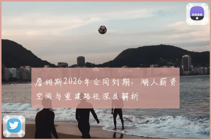 詹姆斯2026年合同到期，湖人薪资空间与重建路径深度解析