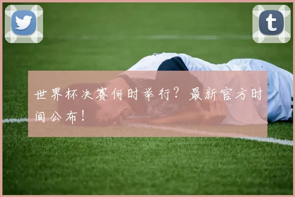 世界杯决赛何时举行?最新官方时间公布!
